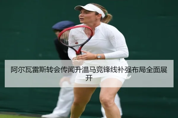 阿尔瓦雷斯转会传闻升温马竞锋线补强布局全面展开