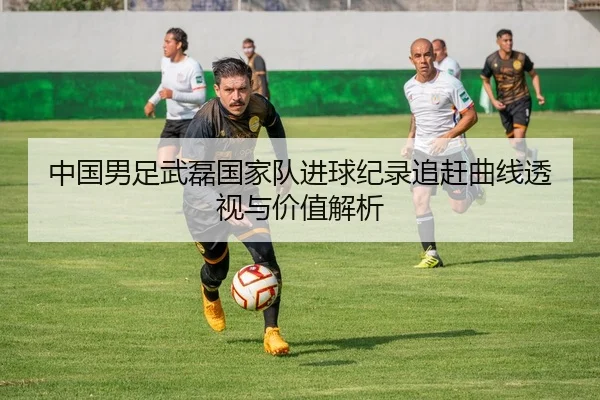 中国男足武磊国家队进球纪录追赶曲线透视与价值解析