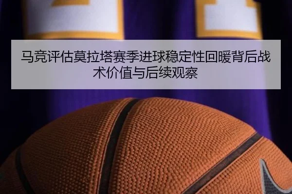 马竞评估莫拉塔赛季进球稳定性回暖背后战术价值与后续观察