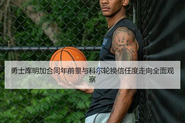 勇士库明加合同年前景与科尔轮换信任度走向全面观察